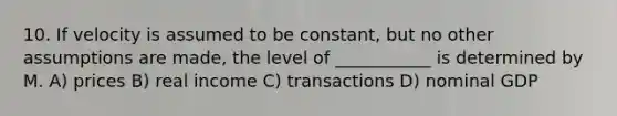 10. If velocity is assumed to be constant, but no other assumptions are made, the level of ___________ is determined by M. A) prices B) real income C) transactions D) nominal GDP