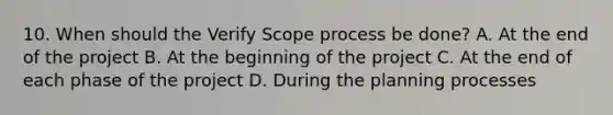 10. When should the Verify Scope process be done? A. At the end of the project B. At the beginning of the project C. At the end of each phase of the project D. During the planning processes