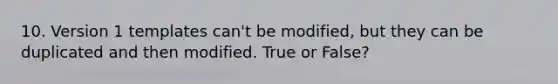 10. Version 1 templates can't be modified, but they can be duplicated and then modified. True or False?