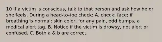 10 If a victim is conscious, talk to that person and ask how he or she feels. During a head-to-toe check: A. check: face; if breathing is normal; skin color, for any pain, odd bumps, a medical alert tag. B. Notice if the victim is drowsy, not alert or confused. C. Both a & b are correct.