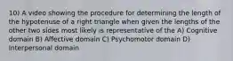 10) A video showing the procedure for determining the length of the hypotenuse of a right triangle when given the lengths of the other two sides most likely is representative of the A) Cognitive domain B) Affective domain C) Psychomotor domain D) Interpersonal domain