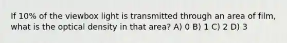 If 10% of the viewbox light is transmitted through an area of film, what is the optical density in that area? A) 0 B) 1 C) 2 D) 3