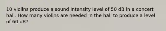 10 violins produce a sound intensity level of 50 dB in a concert hall. How many violins are needed in the hall to produce a level of 60 dB?