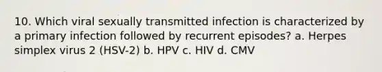 10. Which viral sexually transmitted infection is characterized by a primary infection followed by recurrent episodes? a. Herpes simplex virus 2 (HSV-2) b. HPV c. HIV d. CMV