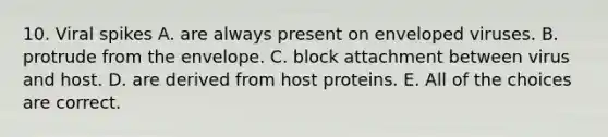 10. Viral spikes A. are always present on enveloped viruses. B. protrude from the envelope. C. block attachment between virus and host. D. are derived from host proteins. E. All of the choices are correct.