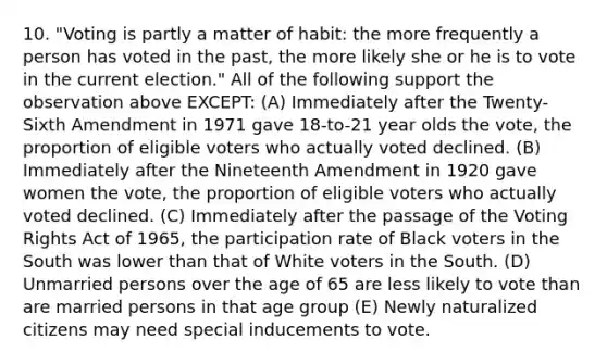 10. "Voting is partly a matter of habit: the more frequently a person has voted in the past, the more likely she or he is to vote in the current election." All of the following support the observation above EXCEPT: (A) Immediately after the Twenty-Sixth Amendment in 1971 gave 18-to-21 year olds the vote, the proportion of eligible voters who actually voted declined. (B) Immediately after the Nineteenth Amendment in 1920 gave women the vote, the proportion of eligible voters who actually voted declined. (C) Immediately after the passage of the Voting Rights Act of 1965, the participation rate of Black voters in the South was lower than that of White voters in the South. (D) Unmarried persons over the age of 65 are less likely to vote than are married persons in that age group (E) Newly naturalized citizens may need special inducements to vote.