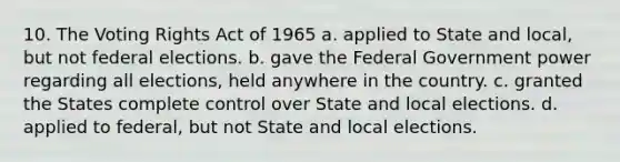 10. The Voting Rights Act of 1965 a. applied to State and local, but not federal elections. b. gave the Federal Government power regarding all elections, held anywhere in the country. c. granted the States complete control over State and local elections. d. applied to federal, but not State and local elections.