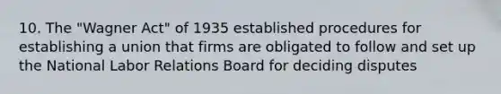 10. The "Wagner Act" of 1935 established procedures for establishing a union that firms are obligated to follow and set up the National Labor Relations Board for deciding disputes