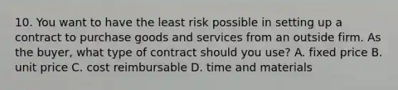 10. You want to have the least risk possible in setting up a contract to purchase goods and services from an outside firm. As the buyer, what type of contract should you use? A. fixed price B. unit price C. cost reimbursable D. time and materials