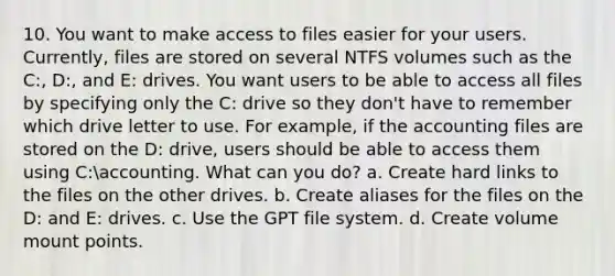 10. You want to make access to files easier for your users. Currently, files are stored on several NTFS volumes such as the C:, D:, and E: drives. You want users to be able to access all files by specifying only the C: drive so they don't have to remember which drive letter to use. For example, if the accounting files are stored on the D: drive, users should be able to access them using C:accounting. What can you do? a. Create hard links to the files on the other drives. b. Create aliases for the files on the D: and E: drives. c. Use the GPT file system. d. Create volume mount points.