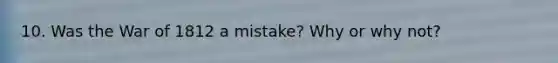 10. Was the War of 1812 a mistake? Why or why not?