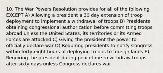 10. The War Powers Resolution provides for all of the following EXCEPT A) Allowing a president a 30 day extension of troop deployment to implement a withdrawal of troops B) Presidents obtaining congressional authorization before committing troops abroad unless the United States, its territories or its Armed Forces are attacked C) Giving the president the power to officially declare war D) Requiring presidents to notify Congress within forty-eight hours of deploying troops to foreign lands E) Requiring the president during peacetime to withdraw troops after sixty days unless Congress declares war