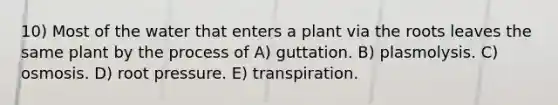 10) Most of the water that enters a plant via the roots leaves the same plant by the process of A) guttation. B) plasmolysis. C) osmosis. D) root pressure. E) transpiration.