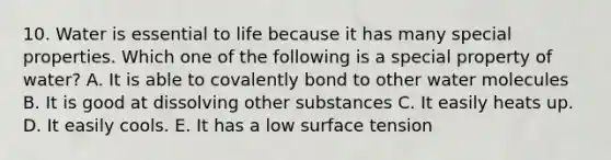 10. Water is essential to life because it has many special properties. Which one of the following is a special property of water? A. It is able to covalently bond to other water molecules B. It is good at dissolving other substances C. It easily heats up. D. It easily cools. E. It has a low surface tension