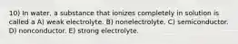 10) In water, a substance that ionizes completely in solution is called a A) weak electrolyte. B) nonelectrolyte. C) semiconductor. D) nonconductor. E) strong electrolyte.