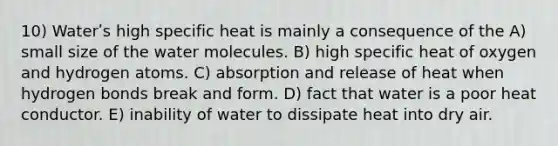 10) Waterʹs high specific heat is mainly a consequence of the A) small size of the water molecules. B) high specific heat of oxygen and hydrogen atoms. C) absorption and release of heat when hydrogen bonds break and form. D) fact that water is a poor heat conductor. E) inability of water to dissipate heat into dry air.