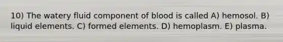 10) The watery fluid component of blood is called A) hemosol. B) liquid elements. C) formed elements. D) hemoplasm. E) plasma.