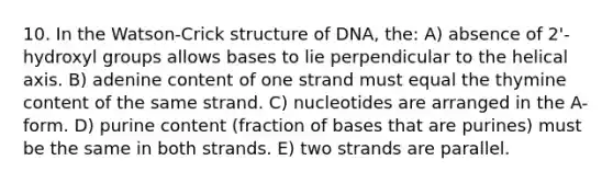 10. In the Watson-Crick structure of DNA, the: A) absence of 2'-hydroxyl groups allows bases to lie perpendicular to the helical axis. B) adenine content of one strand must equal the thymine content of the same strand. C) nucleotides are arranged in the A-form. D) purine content (fraction of bases that are purines) must be the same in both strands. E) two strands are parallel.