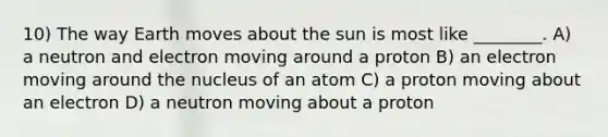 10) The way Earth moves about the sun is most like ________. A) a neutron and electron moving around a proton B) an electron moving around the nucleus of an atom C) a proton moving about an electron D) a neutron moving about a proton