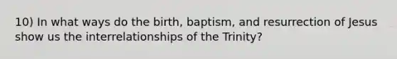 10) In what ways do the birth, baptism, and resurrection of Jesus show us the interrelationships of the Trinity?