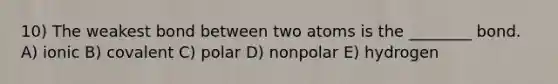 10) The weakest bond between two atoms is the ________ bond. A) ionic B) covalent C) polar D) nonpolar E) hydrogen