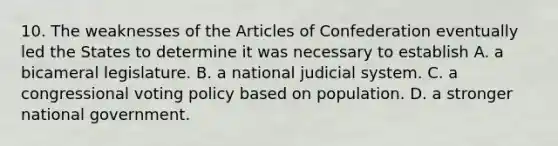 10. The weaknesses of the Articles of Confederation eventually led the States to determine it was necessary to establish A. a bicameral legislature. B. a national judicial system. C. a congressional voting policy based on population. D. a stronger national government.