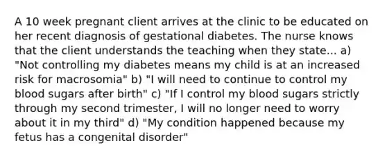 A 10 week pregnant client arrives at the clinic to be educated on her recent diagnosis of gestational diabetes. The nurse knows that the client understands the teaching when they state... a) "Not controlling my diabetes means my child is at an increased risk for macrosomia" b) "I will need to continue to control my blood sugars after birth" c) "If I control my blood sugars strictly through my second trimester, I will no longer need to worry about it in my third" d) "My condition happened because my fetus has a congenital disorder"