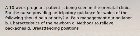 A 10 week pregnant patient is being seen in the prenatal clinic. For the nurse providing anticipatory guidance for which of the following should be a priority? a. Pain management during labor b. Characteristics of the newborn c. Methods to relieve backaches d. Breastfeeding positions