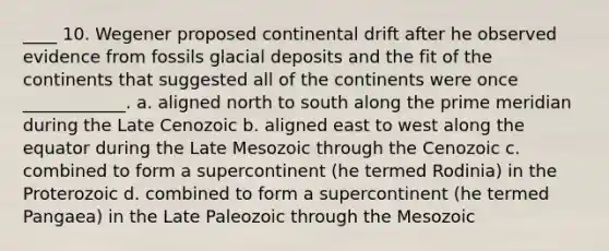 ____ 10. Wegener proposed continental drift after he observed evidence from fossils glacial deposits and the fit of the continents that suggested all of the continents were once ____________. a. aligned north to south along the prime meridian during the Late Cenozoic b. aligned east to west along the equator during the Late Mesozoic through the Cenozoic c. combined to form a supercontinent (he termed Rodinia) in the Proterozoic d. combined to form a supercontinent (he termed Pangaea) in the Late Paleozoic through the Mesozoic