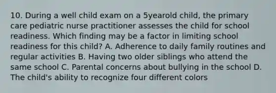 10. During a well child exam on a 5yearold child, the primary care pediatric nurse practitioner assesses the child for school readiness. Which finding may be a factor in limiting school readiness for this child? A. Adherence to daily family routines and regular activities B. Having two older siblings who attend the same school C. Parental concerns about bullying in the school D. The child's ability to recognize four different colors