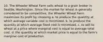 10. The Wheeler Wheat Farm sells wheat to a grain broker in Seattle, Washington. Since the market for wheat is generally considered to be competitive, the Wheeler Wheat Farm maximizes its profit by choosing a. to produce the quantity at which average variable cost is minimized. b. to produce the quantity at which average fixed cost is minimized. c. to sell its wheat at a price where marginal cost is equal to average total cost. d. the quantity at which market price is equal to the farm's marginal cost of production.