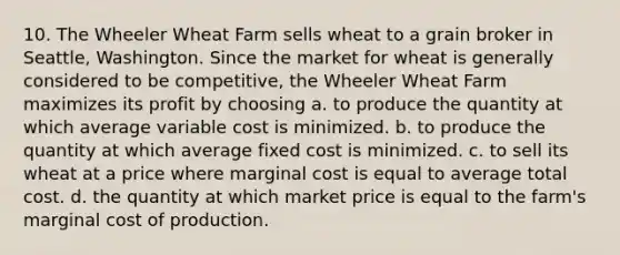 10. The Wheeler Wheat Farm sells wheat to a grain broker in Seattle, Washington. Since the market for wheat is generally considered to be competitive, the Wheeler Wheat Farm maximizes its profit by choosing a. to produce the quantity at which average variable cost is minimized. b. to produce the quantity at which average fixed cost is minimized. c. to sell its wheat at a price where marginal cost is equal to average total cost. d. the quantity at which market price is equal to the farm's marginal cost of production.