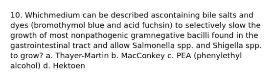 10. Whichmedium can be described ascontaining bile salts and dyes (bromothymol blue and acid fuchsin) to selectively slow the growth of most nonpathogenic gramnegative bacilli found in the gastrointestinal tract and allow Salmonella spp. and Shigella spp. to grow? a. Thayer-Martin b. MacConkey c. PEA (phenylethyl alcohol) d. Hektoen