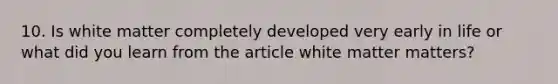 10. Is white matter completely developed very early in life or what did you learn from the article white matter matters?