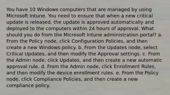 You have 10 Windows computers that are managed by using Microsoft Intune. You need to ensure that when a new critical update is released, the update is approved automatically and deployed to the computers within 24 hours of approval. What should you do from the Microsoft Intune administration portal? a. From the Policy node, click Configuration Policies, and then create a new Windows policy. b. From the Updates node, select Critical Updates, and then modify the Approval settings. c. From the Admin node, click Updates, and then create a new automatic approval rule. d. From the Admin node, click Enrollment Rules, and then modify the device enrollment rules. e. From the Policy node, click Compliance Policies, and then create a new compliance policy.