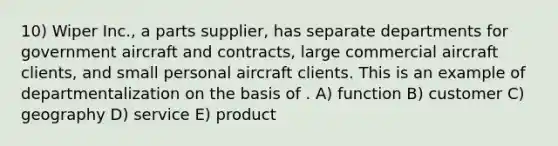 10) Wiper Inc., a parts supplier, has separate departments for government aircraft and contracts, large commercial aircraft clients, and small personal aircraft clients. This is an example of departmentalization on the basis of . A) function B) customer C) geography D) service E) product