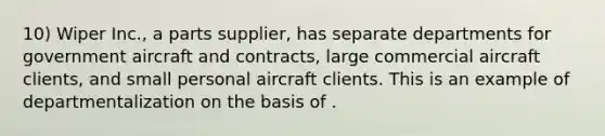 10) Wiper Inc., a parts supplier, has separate departments for government aircraft and contracts, large commercial aircraft clients, and small personal aircraft clients. This is an example of departmentalization on the basis of .