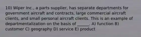 10) Wiper Inc., a parts supplier, has separate departments for government aircraft and contracts, large commercial aircraft clients, and small personal aircraft clients. This is an example of departmentalization on the basis of ______. A) function B) customer C) geography D) service E) product