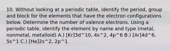 10. Without looking at a periodic table, identify the period, group and block for the elements that have the electron configurations below. Determine the number of valence electrons. Using a periodic table, identify the element by name and type (metal, nonmetal, metalloid) A.) [Kr]3d^10, 4s^2, 4p^6 B.) [Ar]4d^6, 5s^1 C.) [He]2s^2, 2p^1