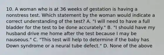 10. A woman who is at 36 weeks of gestation is having a nonstress test. Which statement by the woman would indicate a correct understanding of the test? A. "I will need to have a full bladder for the test to be done accurately." B. "I should have my husband drive me home after the test because I may be nauseous." C. "This test will help to determine if the baby has Down syndrome or a neural tube defect." D. None of the above