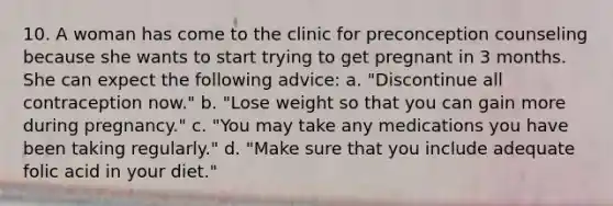 10. A woman has come to the clinic for preconception counseling because she wants to start trying to get pregnant in 3 months. She can expect the following advice: a. "Discontinue all contraception now." b. "Lose weight so that you can gain more during pregnancy." c. "You may take any medications you have been taking regularly." d. "Make sure that you include adequate folic acid in your diet."