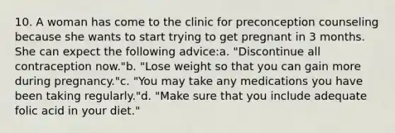 10. A woman has come to the clinic for preconception counseling because she wants to start trying to get pregnant in 3 months. She can expect the following advice:a. "Discontinue all contraception now."b. "Lose weight so that you can gain more during pregnancy."c. "You may take any medications you have been taking regularly."d. "Make sure that you include adequate folic acid in your diet."