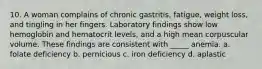 10. A woman complains of chronic gastritis, fatigue, weight loss, and tingling in her fingers. Laboratory findings show low hemoglobin and hematocrit levels, and a high mean corpuscular volume. These findings are consistent with _____ anemia. a. folate deficiency b. pernicious c. iron deficiency d. aplastic