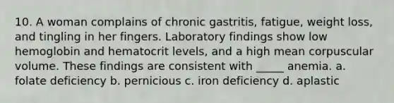 10. A woman complains of chronic gastritis, fatigue, weight loss, and tingling in her fingers. Laboratory findings show low hemoglobin and hematocrit levels, and a high mean corpuscular volume. These findings are consistent with _____ anemia. a. folate deficiency b. pernicious c. iron deficiency d. aplastic