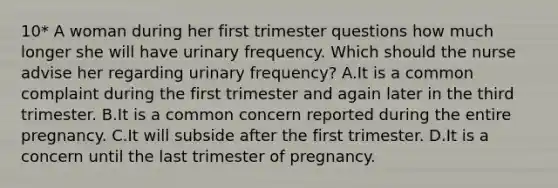 10* A woman during her first trimester questions how much longer she will have urinary frequency. Which should the nurse advise her regarding urinary frequency? A.It is a common complaint during the first trimester and again later in the third trimester. B.It is a common concern reported during the entire pregnancy. C.It will subside after the first trimester. D.It is a concern until the last trimester of pregnancy.