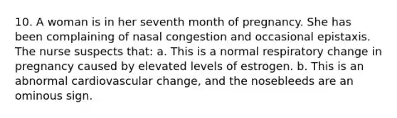 10. A woman is in her seventh month of pregnancy. She has been complaining of nasal congestion and occasional epistaxis. The nurse suspects that: a. This is a normal respiratory change in pregnancy caused by elevated levels of estrogen. b. This is an abnormal cardiovascular change, and the nosebleeds are an ominous sign.