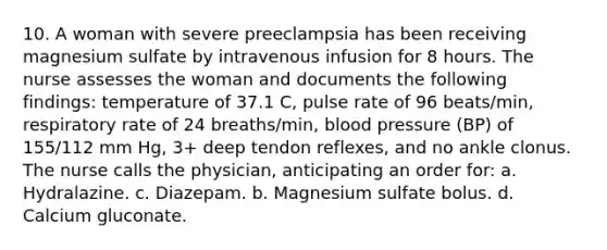 10. A woman with severe preeclampsia has been receiving magnesium sulfate by intravenous infusion for 8 hours. The nurse assesses the woman and documents the following findings: temperature of 37.1 C, pulse rate of 96 beats/min, respiratory rate of 24 breaths/min, blood pressure (BP) of 155/112 mm Hg, 3+ deep tendon reflexes, and no ankle clonus. The nurse calls the physician, anticipating an order for: a. Hydralazine. c. Diazepam. b. Magnesium sulfate bolus. d. Calcium gluconate.