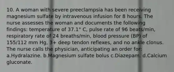 10. A woman with severe preeclampsia has been receiving magnesium sulfate by intravenous infusion for 8 hours. The nurse assesses the woman and documents the following findings: temperature of 37.1° C, pulse rate of 96 beats/min, respiratory rate of 24 breaths/min, blood pressure (BP) of 155/112 mm Hg, 3+ deep tendon reflexes, and no ankle clonus. The nurse calls the physician, anticipating an order for: a.Hydralazine. b.Magnesium sulfate bolus c.Diazepam. d.Calcium gluconate.