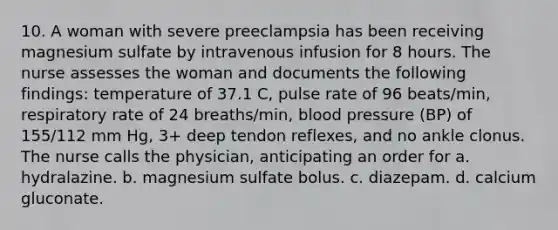 10. A woman with severe preeclampsia has been receiving magnesium sulfate by intravenous infusion for 8 hours. The nurse assesses the woman and documents the following findings: temperature of 37.1 C, pulse rate of 96 beats/min, respiratory rate of 24 breaths/min, blood pressure (BP) of 155/112 mm Hg, 3+ deep tendon reflexes, and no ankle clonus. The nurse calls the physician, anticipating an order for a. hydralazine. b. magnesium sulfate bolus. c. diazepam. d. calcium gluconate.