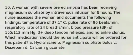 10. A woman with severe pre-eclampsia has been receiving magnesium sulphate by intravenous infusion for 8 hours. The nurse assesses the woman and documents the following findings: temperature of 37.1° C, pulse rate of 96 beats/min, respiratory rate of 24 breaths/min, blood pressure (BP) of 155/112 mm Hg, 3+ deep tendon reflexes, and no ankle clonus. Which medication should the nurse anticipate will be ordered for this patient? a. Hydralazine b. Magnesium sulphate bolus c. Diazepam d. Calcium gluconate